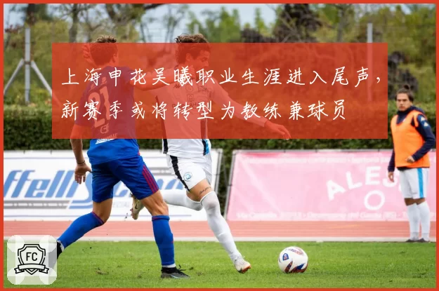 上海申花吴曦职业生涯进入尾声，新赛季或将转型为教练兼球员