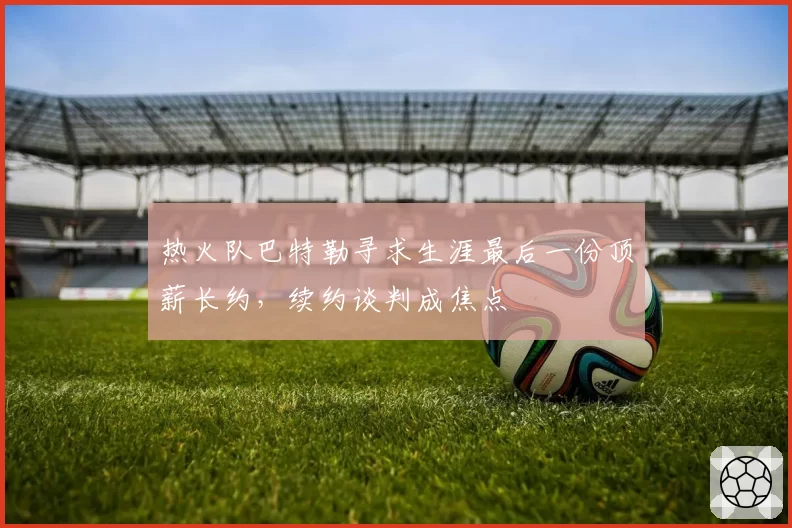 热火队巴特勒寻求生涯最后一份顶薪长约，续约谈判成焦点