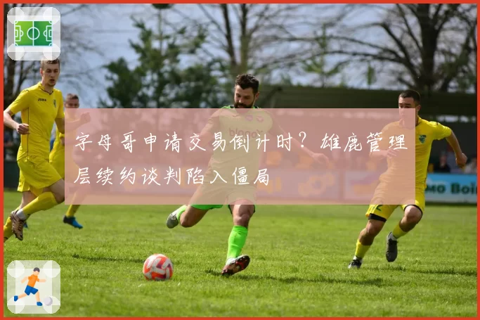 字母哥申请交易倒计时？雄鹿管理层续约谈判陷入僵局