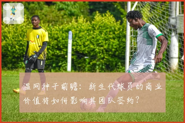 温网种子前瞻：新生代球员的商业价值将如何影响其团队签约？