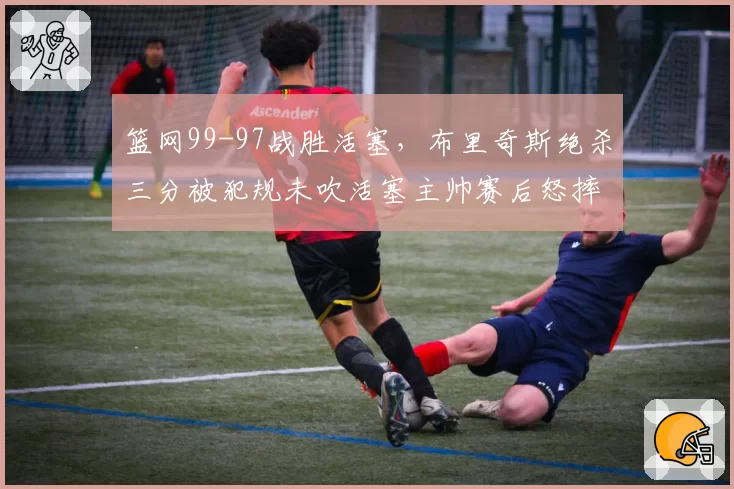 篮网99-97战胜活塞，布里奇斯绝杀三分被犯规未吹活塞主帅赛后怒摔战术板