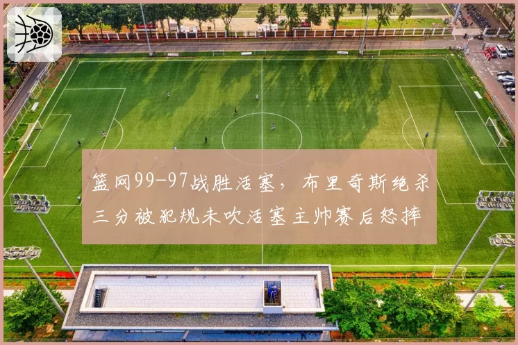 篮网99-97战胜活塞，布里奇斯绝杀三分被犯规未吹活塞主帅赛后怒摔战术板