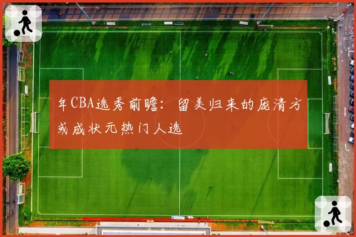 年CBA选秀前瞻:留美归来的庞清方或成状元热门人选
