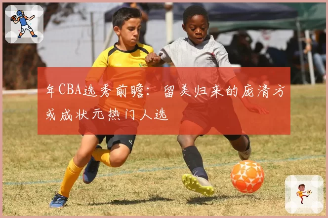 年CBA选秀前瞻:留美归来的庞清方或成状元热门人选