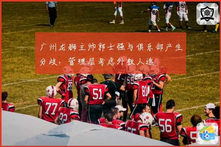 广州龙狮主帅郭士强与俱乐部产生分歧，管理层考虑外教人选