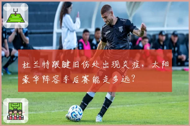 杜兰特跟腱旧伤处出现炎症，太阳豪华阵容季后赛能走多远？