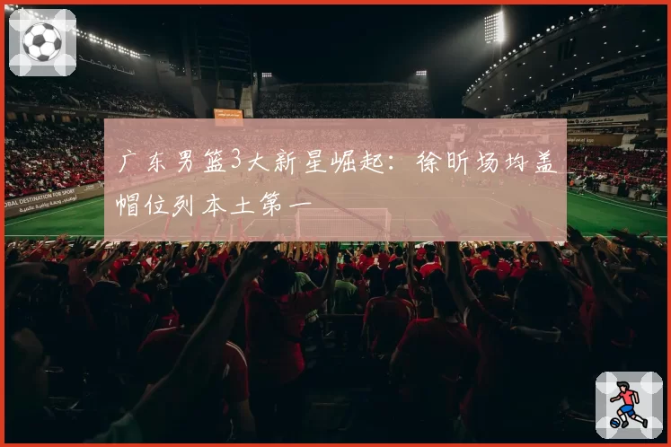 广东男篮3大新星崛起：徐昕场均盖帽位列本土第一