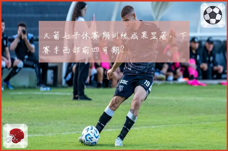 火箭七子休赛期训练成果显著，下赛季西部前四可期？