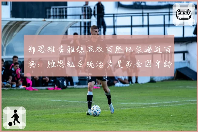郑思维黄雅琼混双百胜纪录逼近百场，雅思组合统治力是否会因年龄下滑？