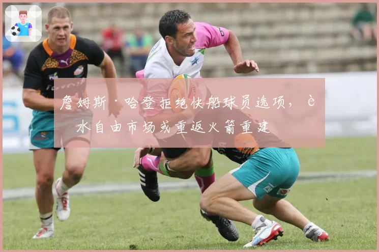 詹姆斯·哈登拒绝快船球员选项,试水自由市场或重返火箭重建