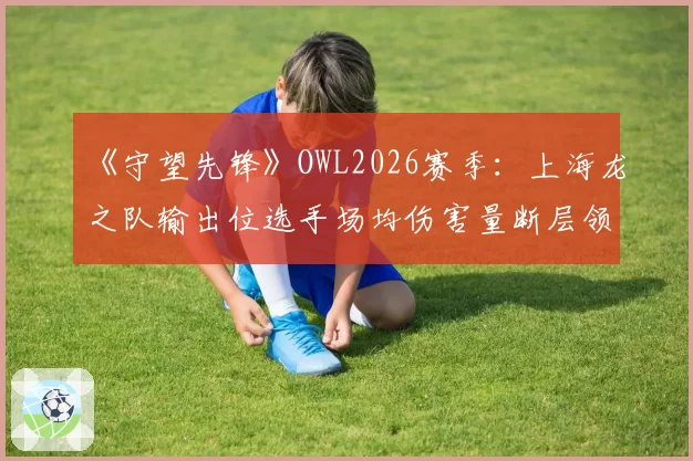 《守望先锋》OWL2026赛季：上海龙之队输出位选手场均伤害量断层领先