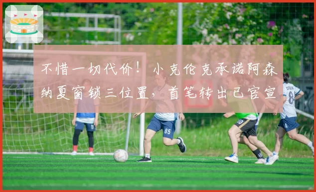 不惜一切代价！小克伦克承诺阿森纳夏窗锁三位置，首笔转出已官宣