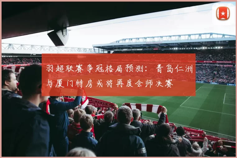 羽超联赛争冠格局预测：青岛仁洲与厦门特房或将再度会师决赛