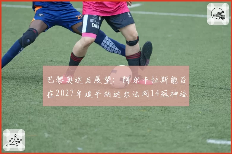 巴黎奥运后展望：阿尔卡拉斯能否在2027年追平纳达尔法网14冠神迹？