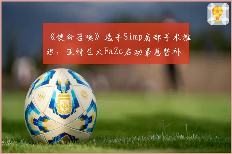 《使命召唤》选手Simp肩部手术推迟,亚特兰大FaZe启动紧急替补