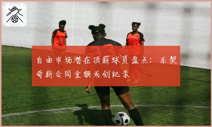 自由市场潜在顶薪球员盘点：东契奇新合同金额或创纪录