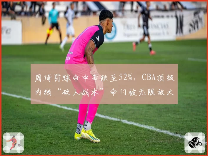 周琦罚球命中率跌至52%,CBA顶级内线“砍人战术”命门被无限放大