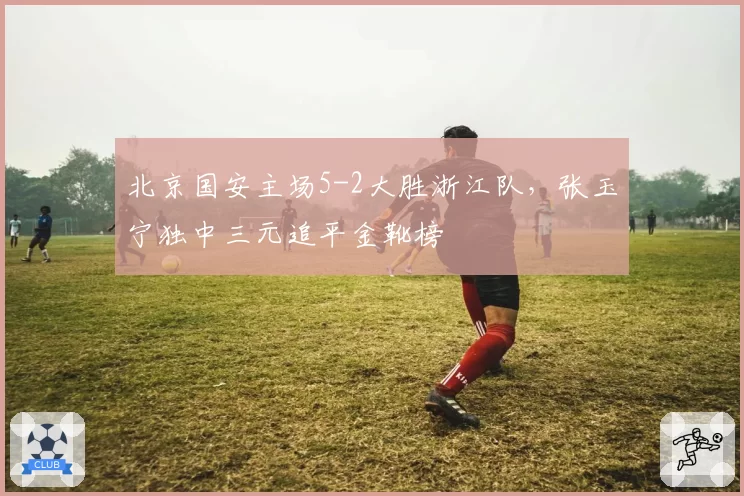 北京国安主场5-2大胜浙江队,张玉宁独中三元追平金靴榜