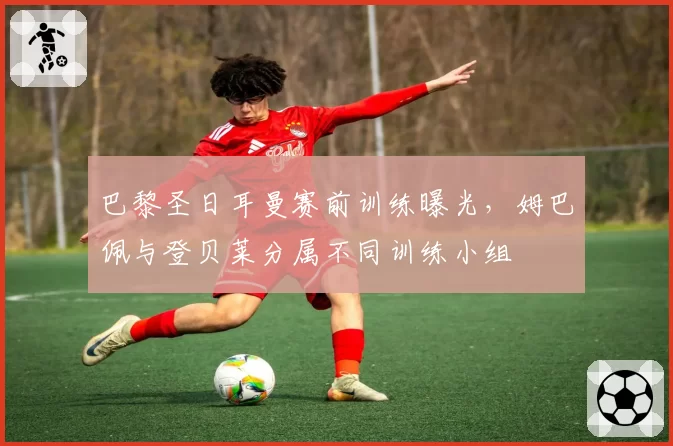 巴黎圣日耳曼赛前训练曝光，姆巴佩与登贝莱分属不同训练小组
