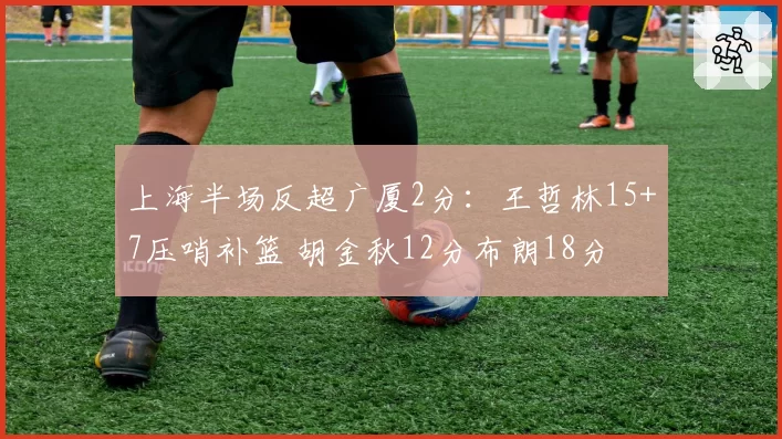 上海半场反超广厦2分：王哲林15+7压哨补篮 胡金秋12分布朗18分
