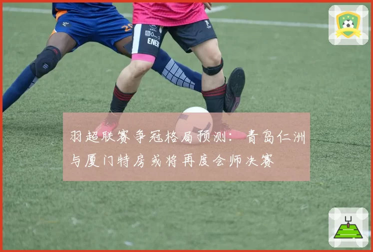 羽超联赛争冠格局预测：青岛仁洲与厦门特房或将再度会师决赛