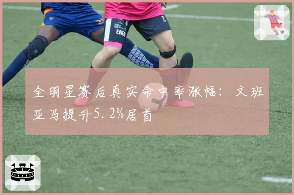 全明星赛后真实命中率涨幅:文班亚马提升5.2%居首