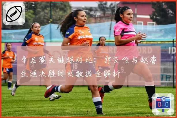季后赛关键球对比：郭艾伦与赵睿生涯决胜时刻数据全解析