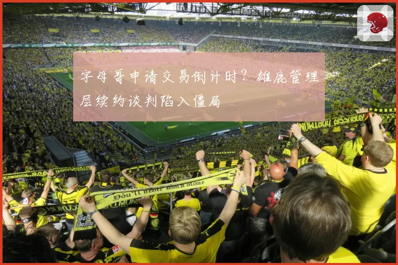 字母哥申请交易倒计时？雄鹿管理层续约谈判陷入僵局