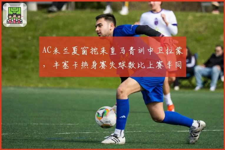AC米兰夏窗挖来皇马青训中卫拉蒙,丰塞卡热身赛失球数比上赛季同期减少40%