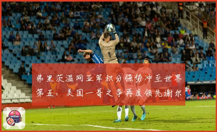 弗里茨温网亚军积分强势冲至世界第五,美国一哥之争再度领先谢尔顿2380分