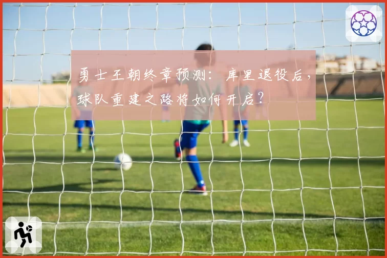 勇士王朝终章预测:库里退役后,球队重建之路将如何开启?