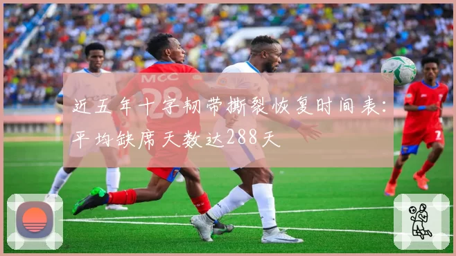 近五年十字韧带撕裂恢复时间表：平均缺席天数达288天