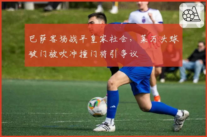 巴萨客场战平皇家社会，莱万头球破门被吹冲撞门将引争议