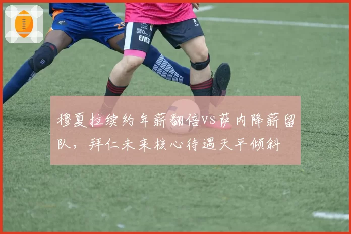 穆夏拉续约年薪翻倍vs萨内降薪留队，拜仁未来核心待遇天平倾斜