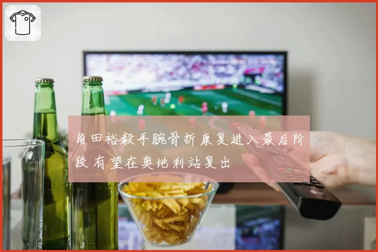 角田裕毅手腕骨折康复进入最后阶段 有望在奥地利站复出