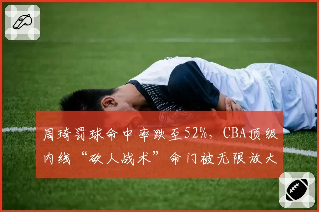 周琦罚球命中率跌至52%,CBA顶级内线“砍人战术”命门被无限放大