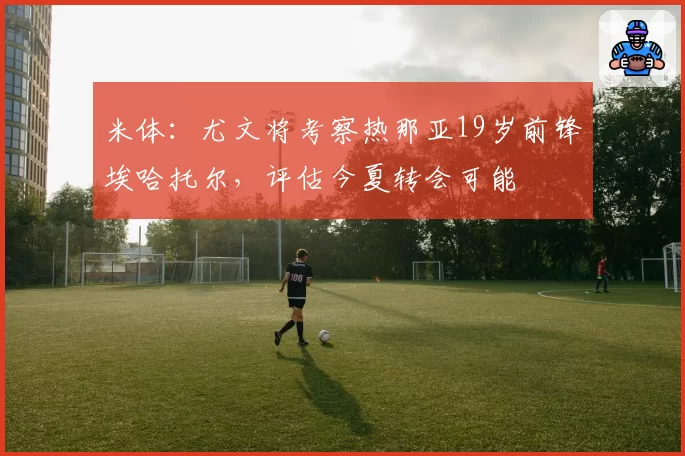 米体:尤文将考察热那亚19岁前锋埃哈托尔,评估今夏转会可能