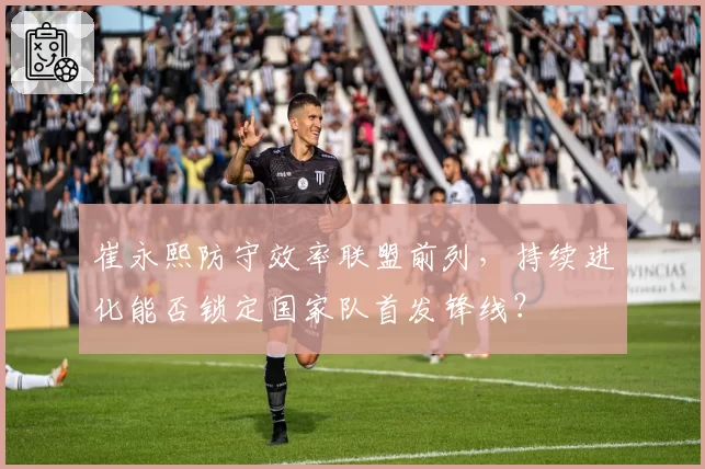 崔永熙防守效率联盟前列，持续进化能否锁定国家队首发锋线？