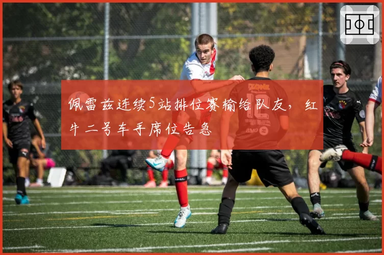 佩雷兹连续5站排位赛输给队友，红牛二号车手席位告急
