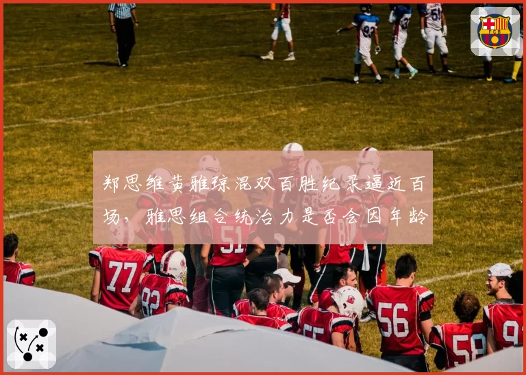 郑思维黄雅琼混双百胜纪录逼近百场，雅思组合统治力是否会因年龄下滑？
