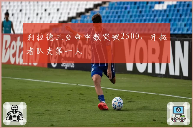 利拉德三分命中数突破2500，开拓者队史第一人