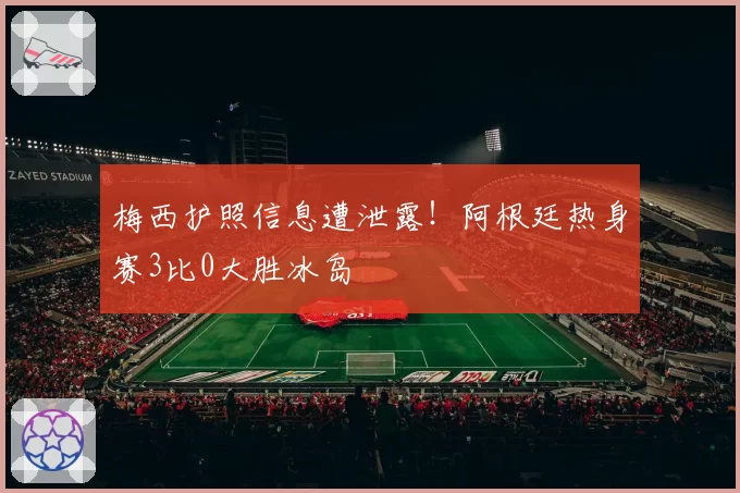 梅西护照信息遭泄露！阿根廷热身赛3比0大胜冰岛