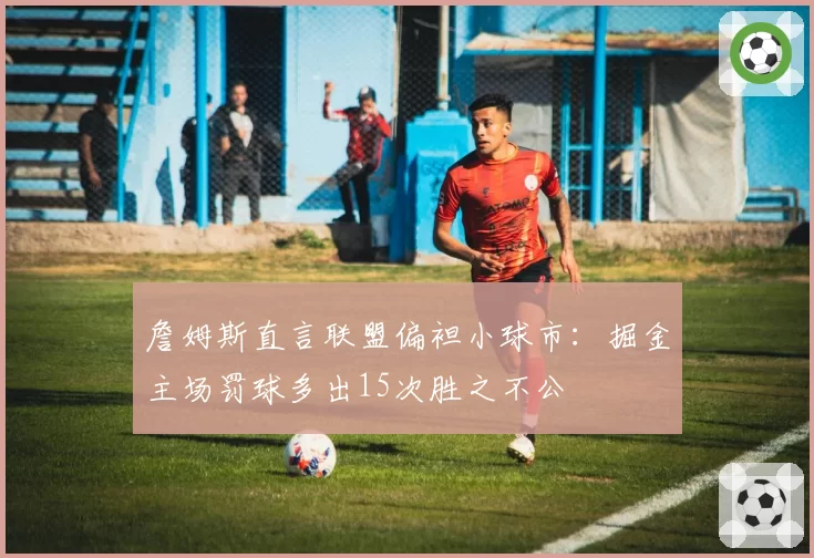 詹姆斯直言联盟偏袒小球市：掘金主场罚球多出15次胜之不公