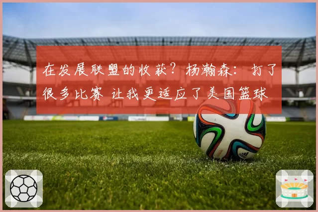 在发展联盟的收获?杨瀚森:打了很多比赛 让我更适应了美国篮球