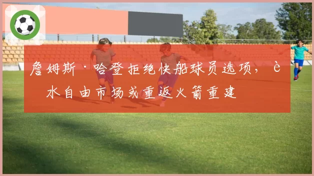 詹姆斯·哈登拒绝快船球员选项,试水自由市场或重返火箭重建