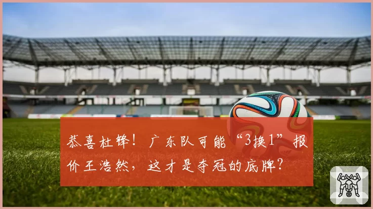 恭喜杜锋！广东队可能“3换1”报价王浩然，这才是夺冠的底牌？