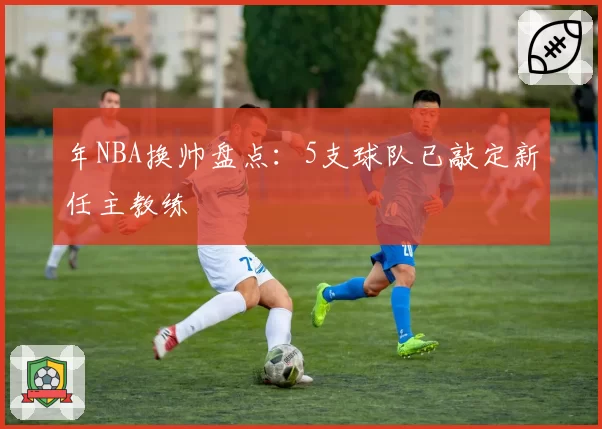 年NBA换帅盘点：5支球队已敲定新任主教练
