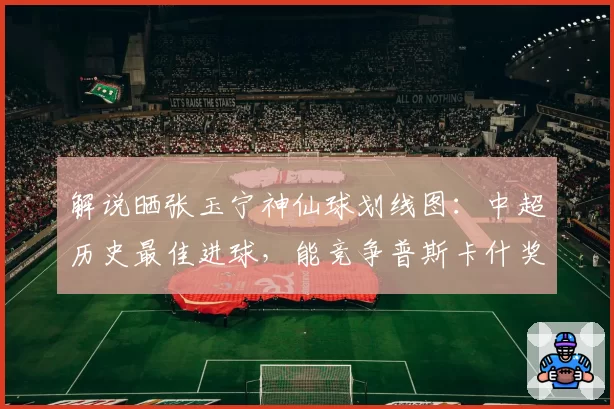 解说晒张玉宁神仙球划线图：中超历史最佳进球，能竞争普斯卡什奖