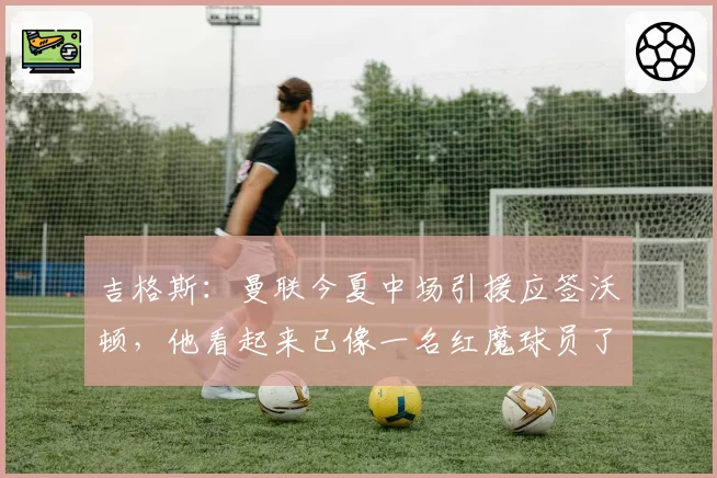吉格斯：曼联今夏中场引援应签沃顿，他看起来已像一名红魔球员了