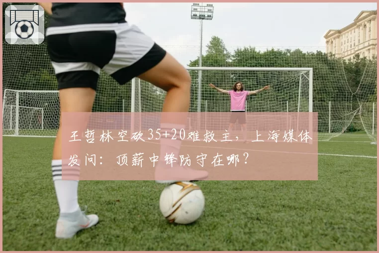 王哲林空砍35+20难救主，上海媒体发问：顶薪中锋防守在哪？